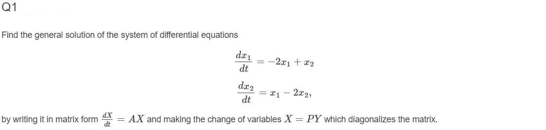 Q1
Find the general solution of the system of differential equations
dx1
= -2x1 + 2
dt
dx2
2x2,
dt
dX
AX and making the change of variables X = PY which diagonalizes the matrix.
by writing it in matrix form
dt
