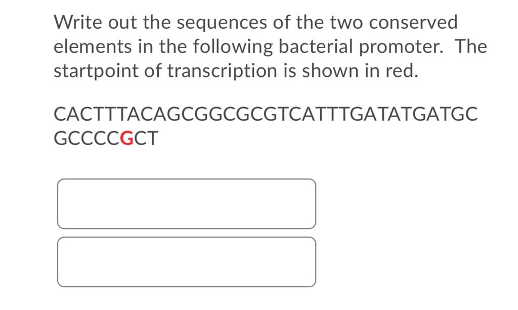 Write out the sequences of the two conserved
elements in the following bacterial promoter. The
startpoint of transcription is shown in red.
CACTTTACAGCGGCGCGTCATTTGATATGATGC
GCCCCGCT
