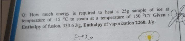 Q: How much energy is required to heat a 25g sample of ice at
temperature of -15 °C to steam at
Enthalpy of fusion, 333.6 J/g, Enthalpy of vaporization 2260. J/g.
temperature of 150 °C? Given :
