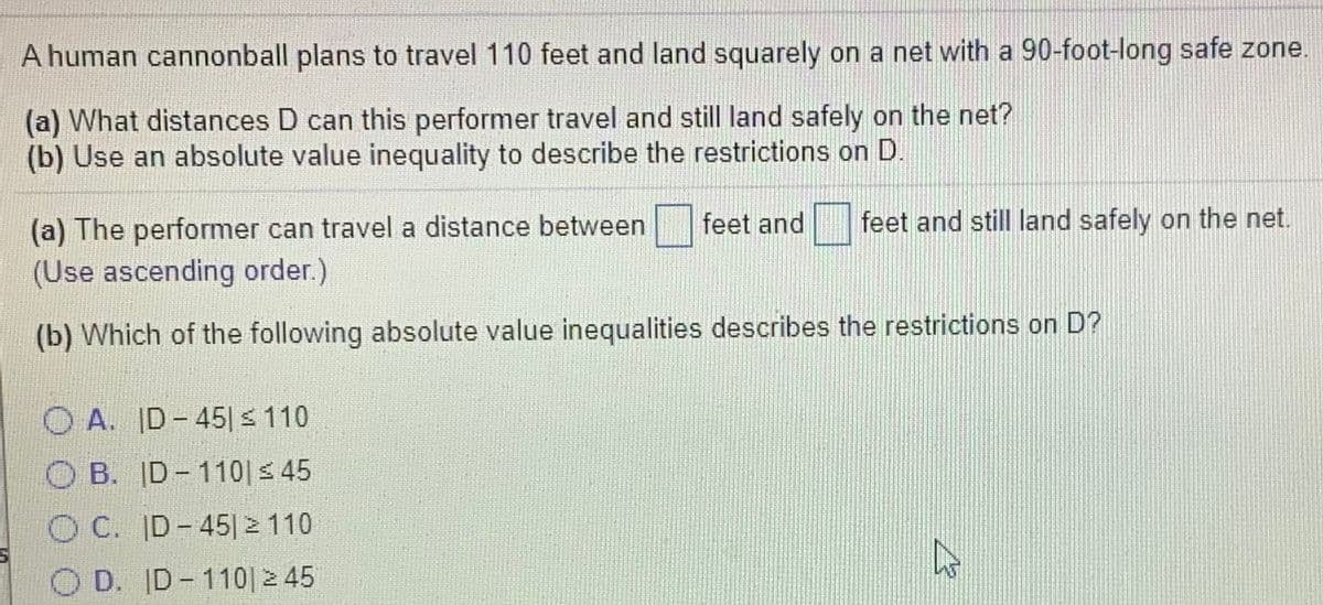 A human cannonball plans to travel 110 feet and land squarely on a net with a 90-foot-long safe zone.
(a) What distances D can this performer travel and still land safely on the net?
(b) Use an absolute value inequality to describe the restrictions on D.
feet and still land safely on the net.
(a) The performer can travel a distance between
(Use ascending order.)
feet and
(b) Which of the following absolute value inequalities describes the restrictions on D?
O A. ID- 45| s 110
O B. ID-110| 45
OC. ID-45|2 110
O D. ID-110| 2 45
