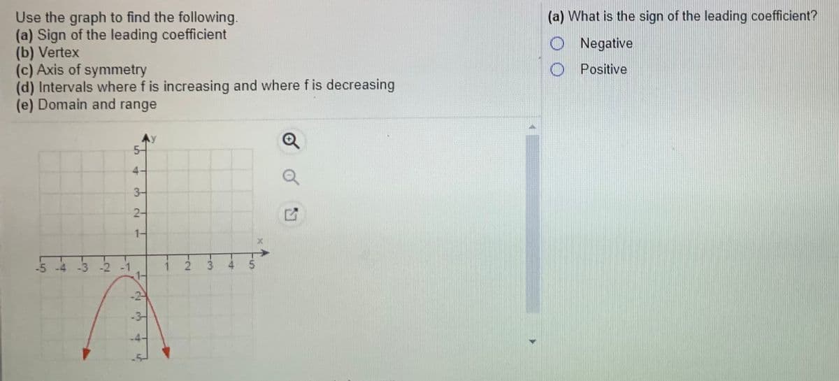 Use the graph to find the following.
(a) Sign of the leading coefficient
(b) Vertex
(c) Axis of symmetry
(d) Intervals where f is increasing and where f is decreasing
(e) Domain and range
(a) What is the sign of the leading coefficient?
O Negative
O Positive
3-
2-
1-
-5 -4 -3 -2 -1
2.
3.
5.
-3-
5.
4.
