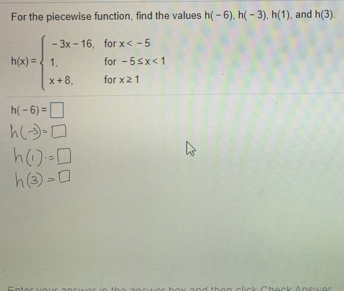 For the piecewise function, find the values h(- 6), h(- 3), h(1), and h(3).
-3x-16, for x < - 5
h(x) = < 1,
for - 5sx<1
%3D
x+8,
for x2 1
h(-6) =
%3D
Enter v our anewar in the anewar boy and then click Check Ans wer
