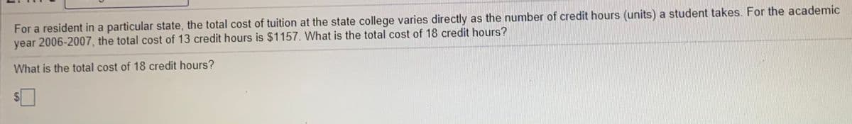For a resident in a particular state, the total cost of tuition at the state college varies directly as the number of credit hours (units) a student takes. For the academic
year 2006-2007, the total cost of 13 credit hours is $1157. What is the total cost of 18 credit hours?
What is the total cost of 18 credit hours?
