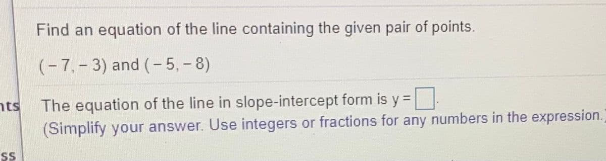 Find an equation of the line containing the given pair of points.
(-7,-3) and (- 5,- 8)
The equation of the line in slope-intercept form is y =|
(Simplify your answer. Use integers or fractions for any numbers in the expression.)
nts
