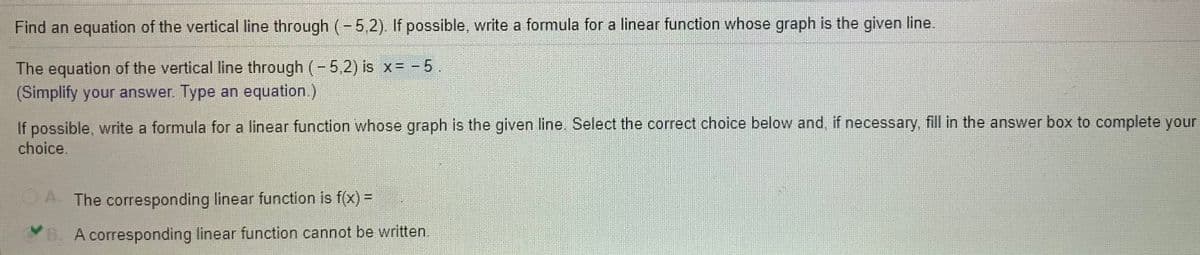 Find an equation of the vertical line through (- 5,2). If possible, write a formula for a linear function whose graph is the given line.
The equation of the vertical line through (-5,2) is x= - 5.
(Simplify your answer. Type an equation.)
If possible, write a formula for a linear function whose graph is the given line. Select the correct choice below and, if necessary, fill in the answer box to complete your
choice.
A. The corresponding linear function is f(x) =
B. A corresponding linear function cannot be written.
