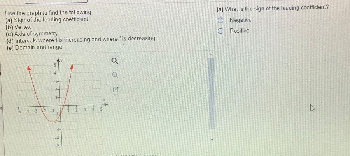 Use the graph to find the following.
(a) Sign of the leading coefficient
(b) Vertex
(c) Axis of symmetry
(d) Intervals where f is increasing and where f is decreasing
(e) Domain and range
(a) What is the sign of the leading coefficient?
O Negative
O Positive
3-
2-
1-
-5 -4
-32 -1
2 3 4
5.
