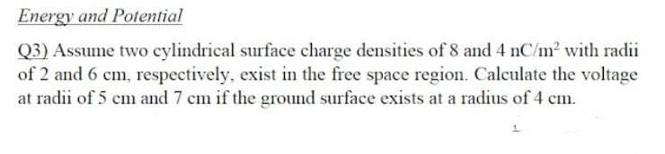 Energy and Potential
Q3) Assume two cylindrical surface charge densities of 8 and 4 nC/m? with radii
of 2 and 6 cm, respectively, exist in the free space region. Calculate the voltage
at radii of 5 cm and 7 cm if the ground surface exists at a radius of 4 cm.
