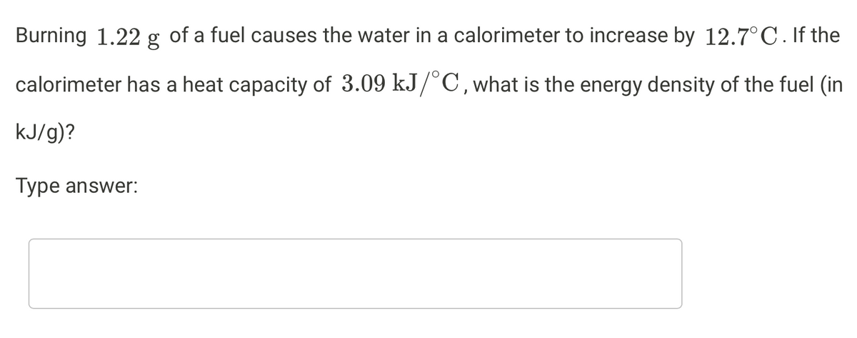 Burning 1.22 g of a fuel causes the water in a calorimeter to increase by 12.7°C. If the
calorimeter has a heat capacity of 3.09 kJ/C,what is the energy density of the fuel (in
kJ/g)?
Type answer:

