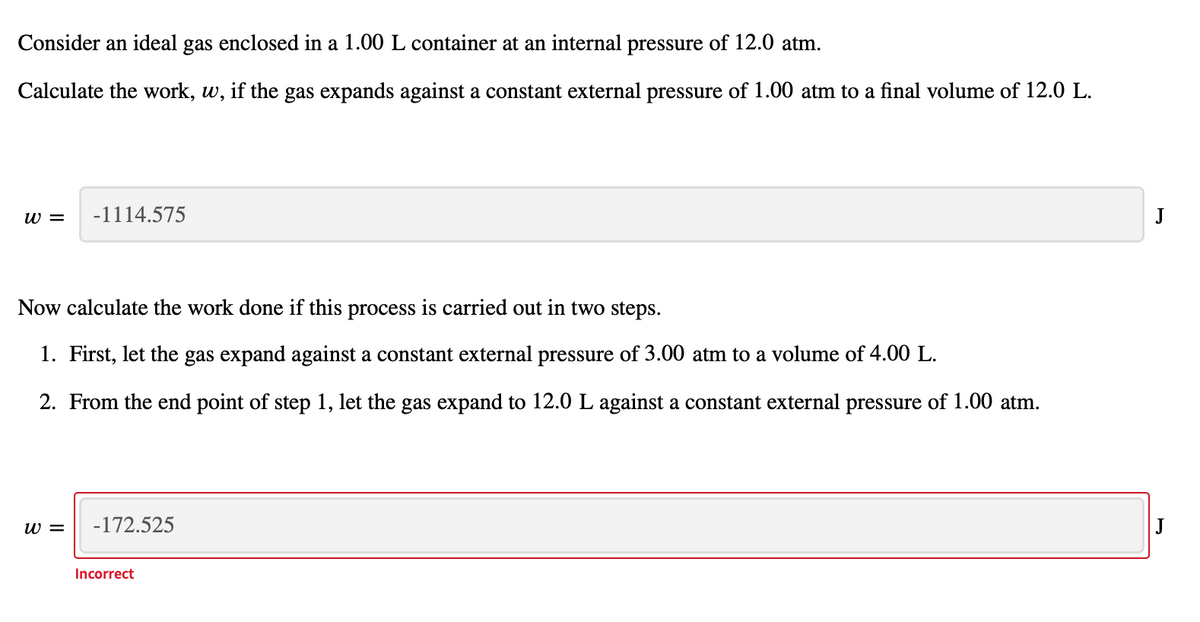 Consider an ideal gas enclosed in a 1.00 L container at an internal pressure of 12.0 atm.
Calculate the work, w, if the gas expands against a constant external pressure of 1.00 atm to a final volume of 12.0 L.
w =
-1114.575
J
Now calculate the work done if this process is carried out in two steps.
1. First, let the gas expand against a constant external pressure of 3.00 atm to a volume of 4.00 L.
2. From the end point of step 1, let the gas expand to 12.0 L against a constant external pressure of 1.00 atm.
w =
-172.525
Incorrect
