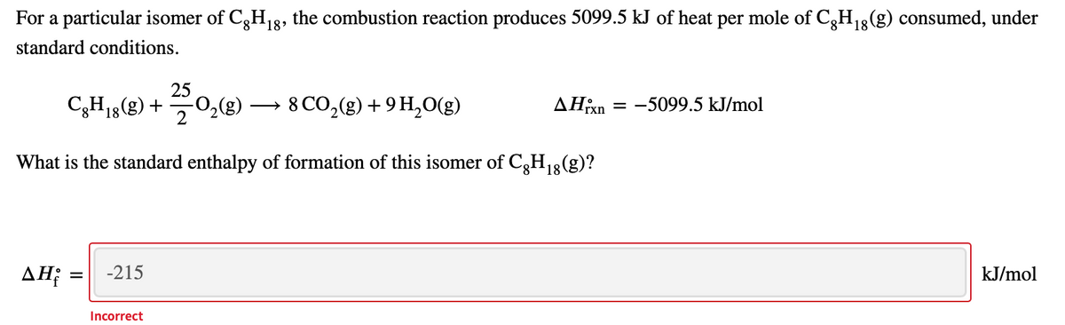 For a particular isomer of C3H,8, the combustion reaction produces 5099.5 kJ of heat per mole of C3H13(g) consumed, under
standard conditions.
25
C,H1g(g) + 0,(8) – 8 CO,(g) + 9 H,O(g)
8 CO,(g) + 9 H,0(g)
AHixn = -5099.5 kJ/mol
rxi
What is the standard enthalpy of formation of this isomer of C3H13(g)?
ΔΗ
-215
kJ/mol
Incorrect
