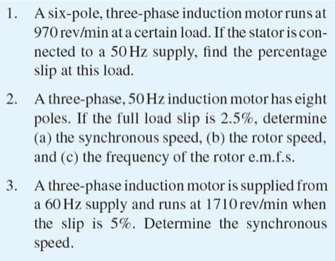 1. A six-pole, three-phase induction motor runs at
970 rev/min at a certain load. If the stator is con-
nected to a 50 Hz supply, find the percentage
slip at this load.
2.
A three-phase, 50 Hz induction motor has eight
poles. If the full load slip is 2.5%, determine
(a) the synchronous speed, (b) the rotor speed,
and (c) the frequency of the rotor e.m.f.s.
3. A three-phase induction motor is supplied from
a 60 Hz supply and runs at 1710 rev/min when
the slip is 5%. Determine the synchronous
speed.
