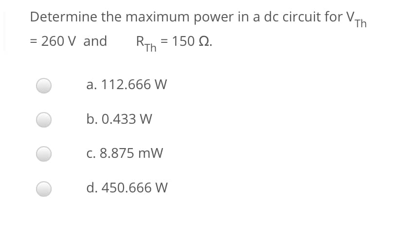 Determine the maximum power in a dc circuit for V,
Th
= 260 V and
RTh = 150 Q.
a. 112.666 W
b. 0.433 W
c. 8.875 mW
d. 450.666 W
