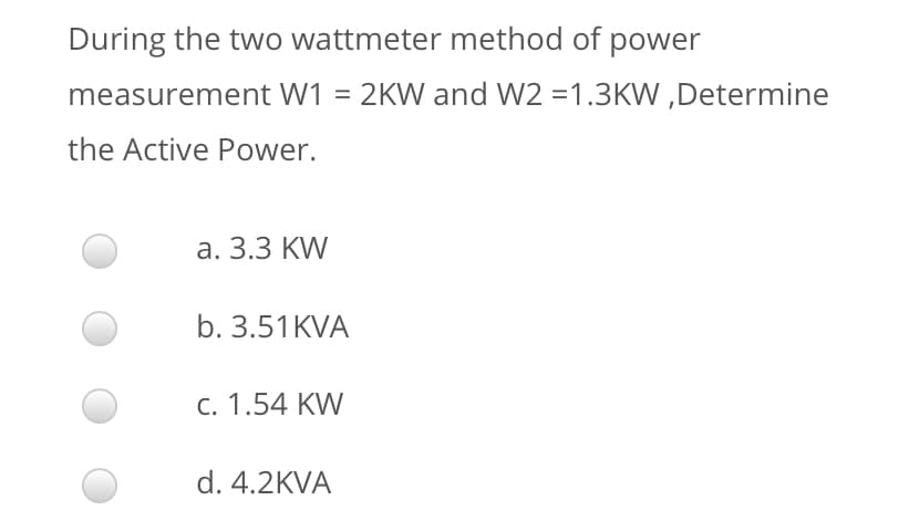 During the two wattmeter method of power
measurement W1 = 2KW and W2 =1.3KW ,Determine
the Active Power.
а. 3.3 KW
b. 3.51KVA
c. 1.54 KW
d. 4.2KVA
