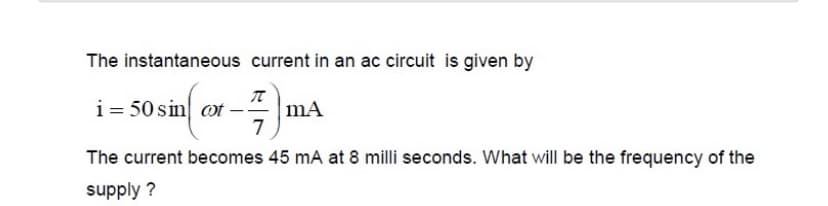 The instantaneous current in an ac circuit is given by
i- 50sin ox -)
mA
7
The current becomes 45 mA at 8 milli seconds. What will be the frequency of the
supply ?
