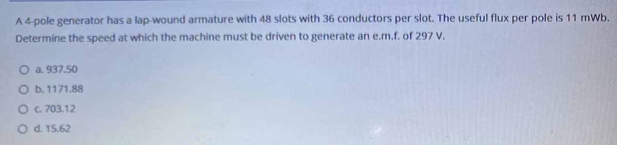 A 4-pole generator has a lap-wound armature with 48 slots with 36 conductors per slot. The useful flux per pole is 11 mWb.
Determine the speed at which the machine must be driven to generate an e.m.f. of 297 V.
O a. 937.50
Ob. 1171.88
OC 703.12
O d. 15.62
