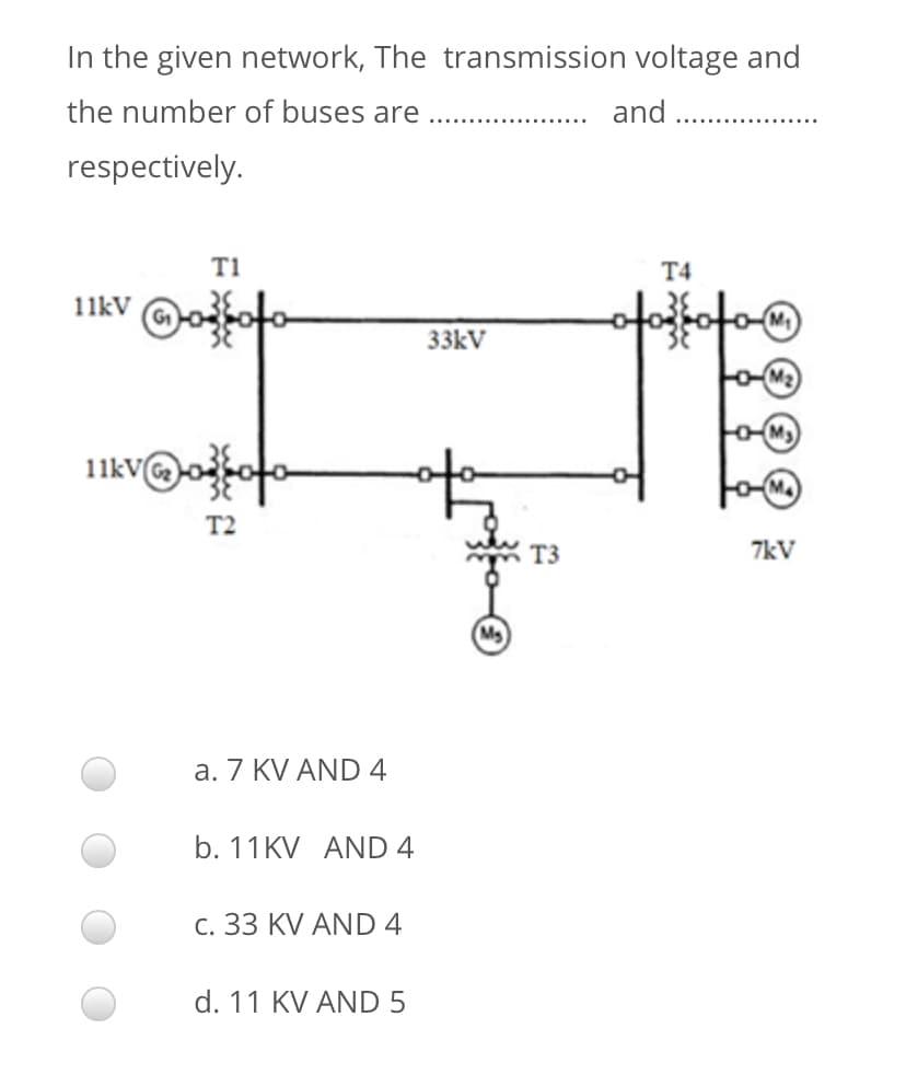 In the given network, The transmission voltage and
the number of buses are
and
respectively.
T1
T4
11kV
33kV
11kV
M4
T2
T3
7kV
a. 7 KV AND 4
b. 11KV AND 4
c. 33 KV AND 4
d. 11 KV AND 5

