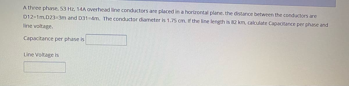 A three phase, 53 Hz, 14A overhead line conductors are placed in a horizontal plane. the distance between the conductors are
D12=1m,D23=3m and D31=4m. The conductor diameter is 1.75 cm. If the line length is 82 km, calculate Capacitance per phase and
line voltage.
Capacitance per phase is
Line Voltage is
