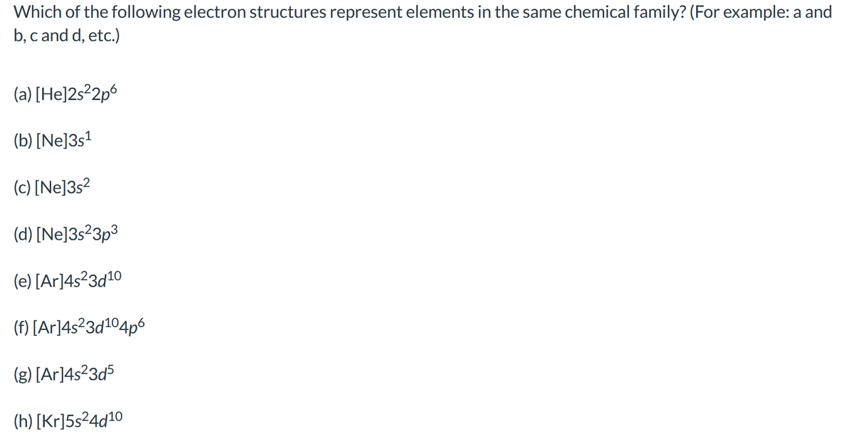 Which of the following electron structures represent elements in the same chemical family? (For example: a and
b, c and d, etc.)
(a) [He]2s²2p6
(b) [Ne]3s?
(c) [Ne]3s?
(d) [Ne]3s²3p³
(e) [Ar]4s²3d10
(f) [Ar]4s²3d104p6
(g) [Ar]4s?3d5
(h) [Kr]5s²4d10
