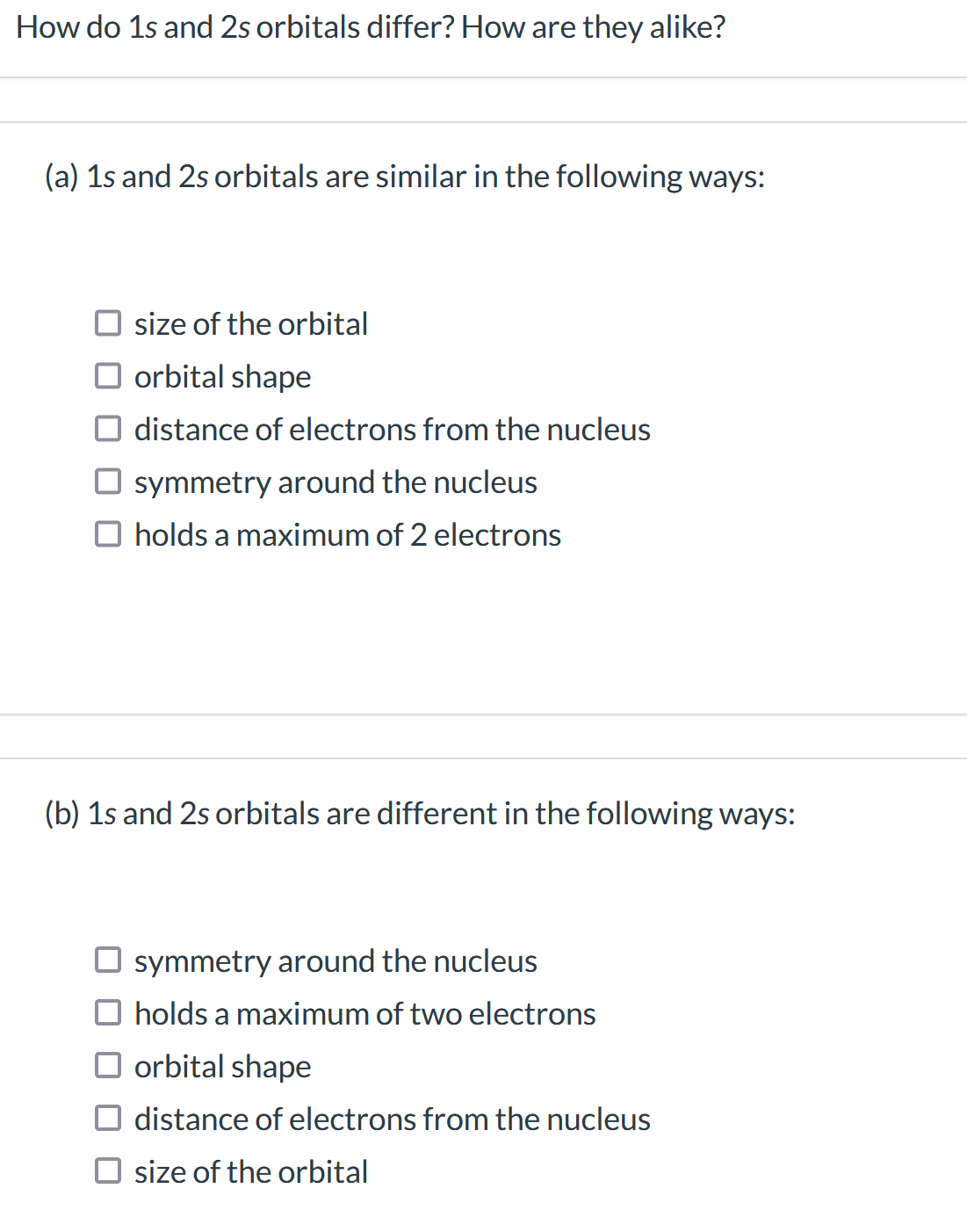 How do 1s and 2s orbitals differ? How are they alike?
(a) 1s and 2s orbitals are similar in the following ways:
size of the orbital
orbital shape
distance of electrons from the nucleus
symmetry around the nucleus
O holds a maximum of 2 electrons
(b) 1s and 2s orbitals are different in the following ways:
symmetry around the nucleus
holds a maximum of two electrons
orbital shape
distance of electrons from the nucleus
size of the orbital
