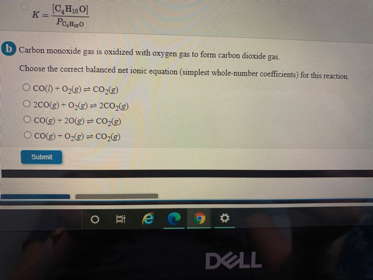 [C,H10 O]
K =
POHO
b Carbon monoxide gas is oxidized with oxygen gas to form carbon dioxide gas.
Choose the correct balanced net ionic equation (simplest whole-number coefficients) for this reaction.
O co() - 02(g) = CO2(g)
O 2C0(g) - 0(g) = 2C0,(g)
O Co(g) + 20(g) = CO,(g)
O co(g) + 0,g) = CO,(g)
Submit
DELL
