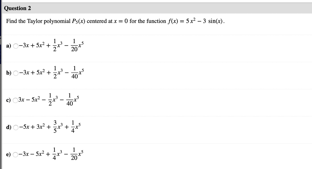 Question 2
Find the Taylor polynomial P5(x) centered at x =
O for the function f(x) = 5x² – 3 sin(x).
1
.5
3
a) O-3x + 5x² +
20
1
b) O-3x + 5x2+
40
1
.5
2*
1
c) 03x – 5x2.
1
– r - m
40
3
d) O-5x + 3x2
1
1
e) O-3x – 5x²+
1
3
20
