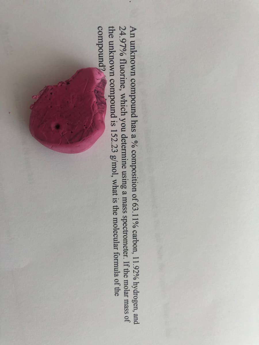 An unknown compound has a % composition of 63.11% carbon, 11.92% hydrogen, and
24.97% fluorine, which you determine using a mass spectrometer. If the molar mass of
the unknown compound is 152.23 g/mol, what is the molecular formula of the
compound?
