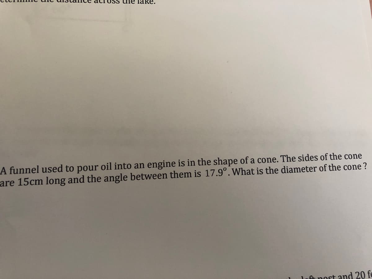 ne lake.
A funnel used to pour oil into an engine is in the shape of a cone. The sides of the cone
are 15cm long and the angle between them is 17.9°. What is the diameter of the cone ?
ft nost and 20 fe
