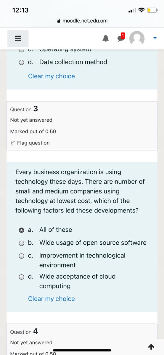12:13
A moodle.nct.edu.om
O d. Data collection method
Clear my choice
Question 3
Not yet answered
Marked out of 0.50
P Flag question
Every business organization is using
technology these days. There are number of
small and medium companies using
technology at lowest cost, which of the
following factors led these developments?
O a. All of these
O b. Wide usage of open source software
O c. Improvement in technological
environment
O d. Wide acceptance of cloud
computing
Clear my choice
Question 4
Not yet answered
Marked out of 0 50
II
