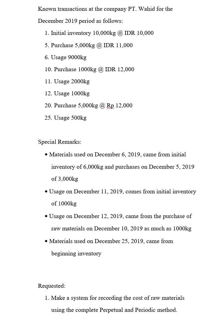 Known transactions at the company PT. Wahid for the
December 2019 period as follows:
1. Initial inventory 10,000kg @ IDR 10,000
5. Purchase 5,000kg @ IDR 11,000
6. Usage 9000kg
10. Purchase 1000kg @IDR 12,000
11. Usage 2000kg
12. Usage 1000kg
20. Purchase 5,000kg @ Rp 12,000
25. Usage 500kg
Special Remarks:
• Materials used on December 6, 2019, came from initial
inventory of 6,000kg and purchases on December 5, 2019
of 3,000kg
• Usage on December 11, 2019, comes from initial inventory
of 1000kg
• Usage on December 12, 2019, came from the purchase of
raw materials on December 10, 2019 as much as 1000kg
• Materials used on December 25, 2019, came from
beginning inventory
Requested:
1. Make a system for recording the cost of raw materials
using the complete Perpetual and Periodic method.