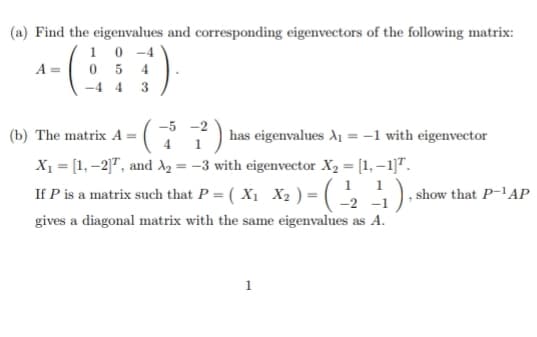 (a) Find the eigenvalues and corresponding eigenvectors of the following matrix:
0-4
A =
05
-4 4
4
3
(b) The matrix A = ·( |has eigenvalues A₁ = -1 with eigenvector
X₁ = [1, -2]T, and A₂ = -3 with eigenvector X₂ = [1,-1]T.
1
If P is a matrix such that P = ( X₁ X₂ ) = (-¹/₂2 - ₁1), s
-1
gives a diagonal matrix with the same eigenvalues as A.
-5-2
1
show that P-¹AP