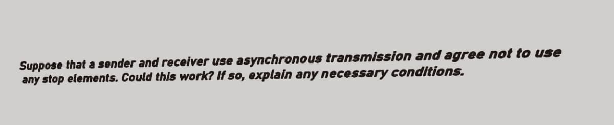 Suppose that a sender and receiver use asynchronous transmission and agree not to use
any stop elements. Could this work? If so, explain any necessary conditions.