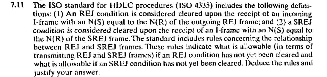 7.11
The ISO standard for HDLC procedures (ISO 4335) includes the following defini-
tions: (1) An REJ condition is considered cleared upon the receipt of an incoming
I-frame with an N(S) equal to the N(R) of the outgoing REJ frame; and (2) a SREJ
condition is considered cleared upon the receipt of an I-frame with an N(S) equal to
the N(R) of the SREJ frame. The standard includes rules concerning the relationship
between REJ and SREJ frames. These rules indicate what is allowable (in terms of
transmitting REJ and SREJ frames) if an REJ condition has not yet been cleared and
what is allowable if an SREJ condition has not yet been cleared. Deduce the rules and
justify your answer.