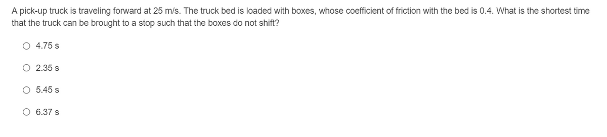 A pick-up truck is traveling forward at 25 m/s. The truck bed is loaded with boxes, whose coefficient of friction with the bed is 0.4. What is the shortest time
that the truck can be brought to a stop such that the boxes do not shift?
O 4.75 s
O 2.35 s
O 5.45 s
O 6.37 s