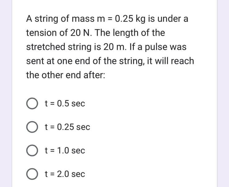 A string of mass m = 0.25 kg is under a
tension of 20 N. The length of the
stretched string is 20 m. If a pulse was
sent at one end of the string, it will reach
the other end after:
O t = 0.5 sec
O t = 0.25 sec
O t = 1.0 sec
O t = 2.0 sec