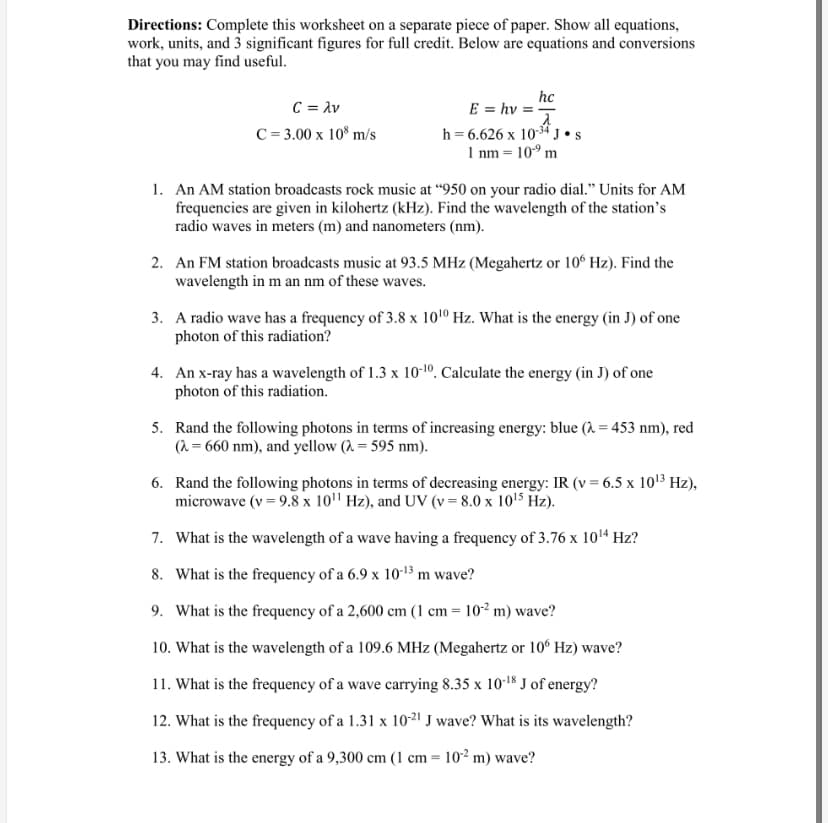 Directions: Complete this worksheet on a separate piece of paper. Show all equations,
work, units, and 3 significant figures for full credit. Below are equations and conversions
that you may find useful.
C = Av
C = 3.00 x 10° m/s
hc
E = hv = -
h = 6.626 x 1034 J•s
1 nm = 10° m
1. An AM station broadcasts rock music at “950 on your radio dial." Units for AM
frequencies are given in kilohertz (kHz). Find the wavelength of the station's
radio waves in meters (m) and nanometers (nm).
2. An FM station broadcasts music at 93.5 MHz (Megahertz or 10° Hz). Find the
wavelength in m an nm of these waves.
3. A radio wave has a frequency of 3.8 x 101º Hz. What is the energy (in J) of one
photon of this radiation?
4. An x-ray has a wavelength of 1.3 x 10-10. Calculate the energy (in J) of one
photon of this radiation.
5. Rand the following photons in terms of increasing energy: blue (2 = 453 nm), red
(2 = 660 nm), and yellow (, = 595 nm).
6. Rand the following photons in terms of decreasing energy: IR (v= 6.5 x 1013 Hz),
microwave (v = 9.8 x 10" Hz), and UV (v = 8.0 x 1015 Hz).
7. What is the wavelength of a wave having a frequency of 3.76 x 1014 Hz?
8. What is the frequency of a 6.9 x 10-13 m wave?
9. What is the frequency of a 2,600 cm (1 cm = 10² m) wave?
10. What is the wavelength of a 109.6 MHz (Megahertz or 10° Hz) wave?
11. What is the frequency of a wave carrying 8.35 x 10'18 J of energy?
12. What is the frequency of a 1.31 x 10-2! J wave? What is its wavelength?
13. What is the energy of a 9,300 cm (1 cm = 10² m) wave?
