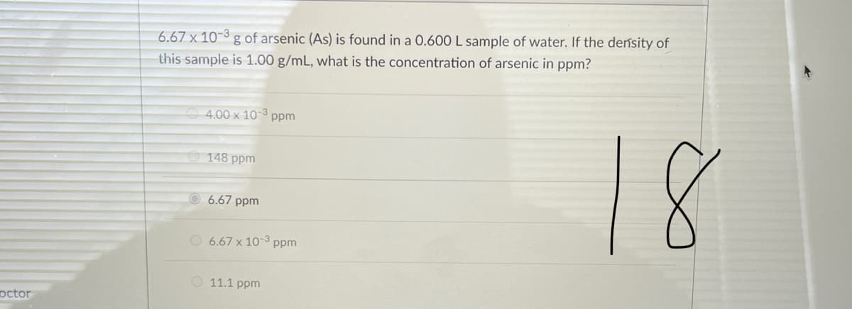 6.67 x 10-3 g of arsenic (As) is found in a 0.600 L sample of water. If the density of
this sample is 1.00 g/mL, what is the concentration of arsenic in ppm?
4.00 x 10-³ ppm
18
148 ppm
6.67 ppm
O 6.67 x 10-3 ppm
O 11.1 ppm
octor
