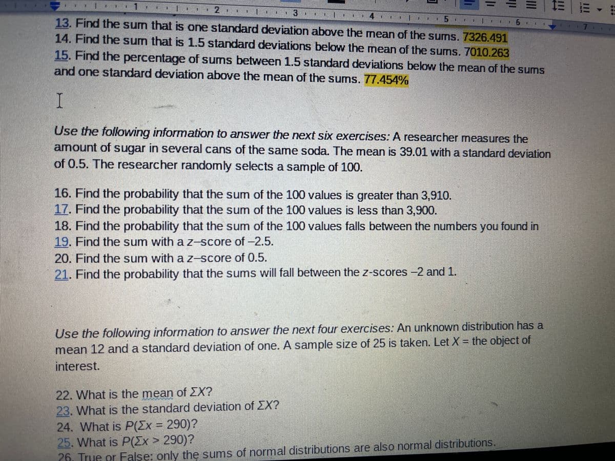 4
13. Find the sum that is one standard deviation above the mean of the sums. 7326.491
14. Find the sum that is 1.5 standard deviations below the mean of the sums. 7010.263
7
15. Find the percentage of sums between 1.5 standard deviations below the mean of the sums
and one standard deviation above the mean of the sums. 77.454%
I
Use the following information to answer the next six exercises: A researcher measures the
amount of sugar in several cans of the same soda. The mean is 39.01 with a standard deviation
of 0.5. The researcher randomly selects a sample of 100.
16. Find the probability that the sum of the 100 values is greater than 3,910.
17. Find the probability that the sum of the 100 values is less than 3,900.
18. Find the probability that the sum of the 100 values falls between the numbers you found in
19. Find the sum with a z-score of-2.5.
20. Find the sum with a Z-score of 0.5.
21. Find the probability that the sums will fall between the z-scores -2 and 1.
Use the following information to answer the next four exercises: An unknown distribution has a
mean 12 and a standard deviation of one. A sample size of 25 is taken. Let X = the object of
interest.
22. What is the mean of EX?
23. What is the standard deviation of EX?
24. What is P(Ex = 290)?
25. What is P(Ex> 290)?
26, True or False: only the sums of normal distributions are also normal distributions.
在

