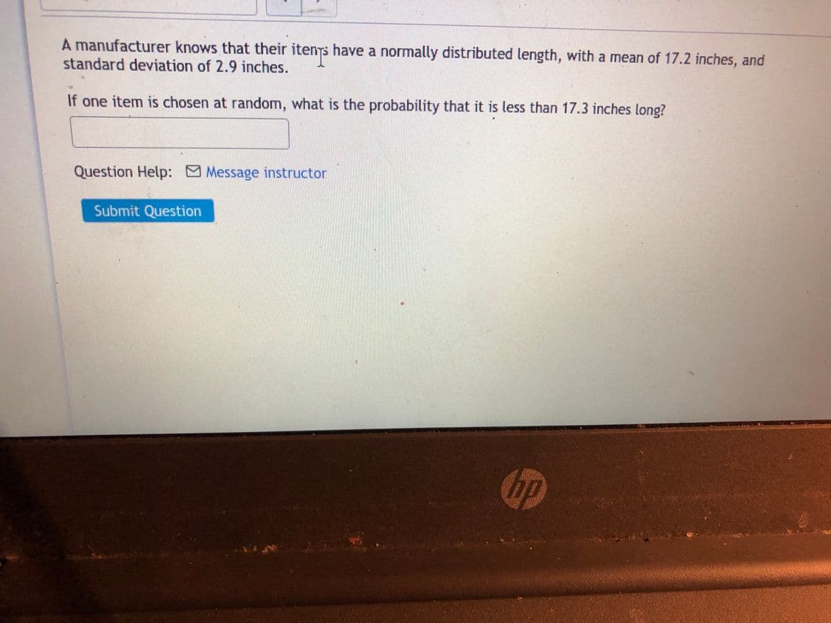 A manufacturer knows that their itenys have a normally distributed length, with a mean of 17.2 inches, and
standard deviation of 2.9 inches.
If one item is chosen at random, what is the probability that it is less than 17.3 inches long?
Question Help: Message instructor
Submit Question
hp
