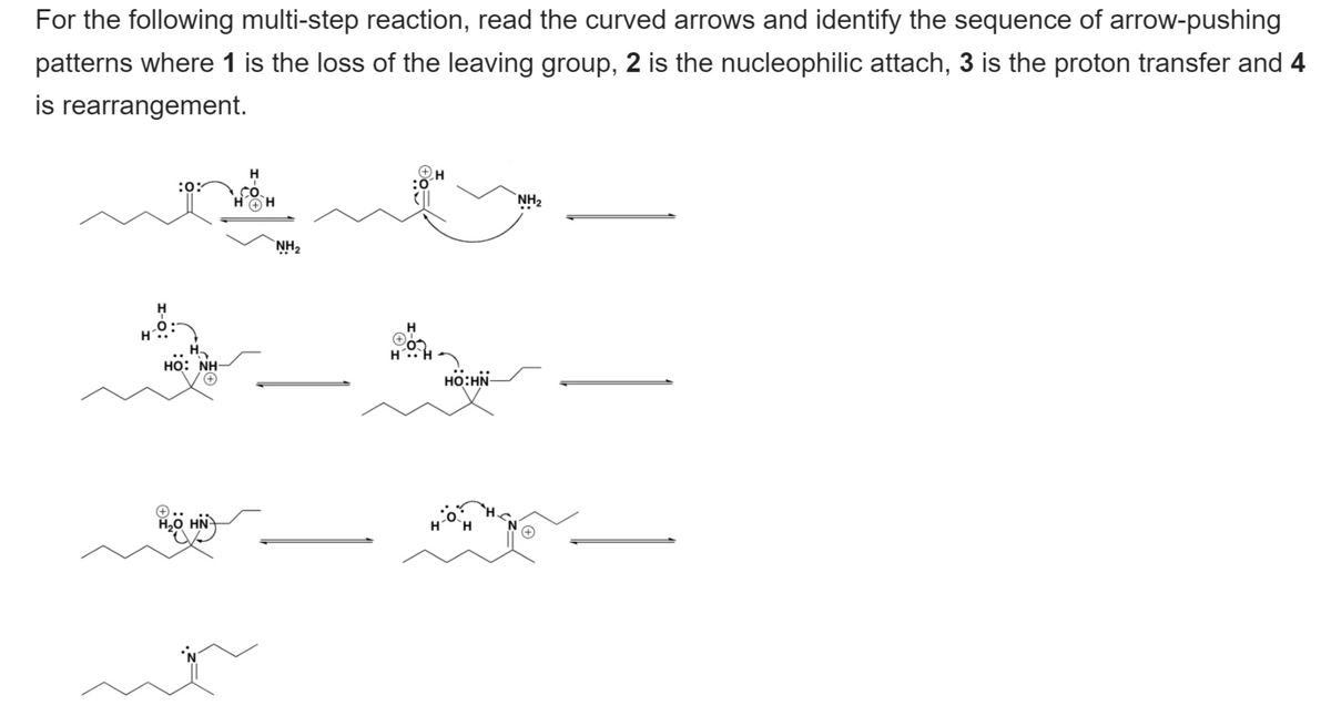 For the following multi-step reaction, read the curved arrows and identify the sequence of arrow-pushing
patterns where 1 is the loss of the leaving group, 2 is the nucleophilic attach, 3 is the proton transfer and 4
is rearrangement.
:0:
H.
`NH2
`NH2
H
но: NH
HO:HN-
H,0 HN
