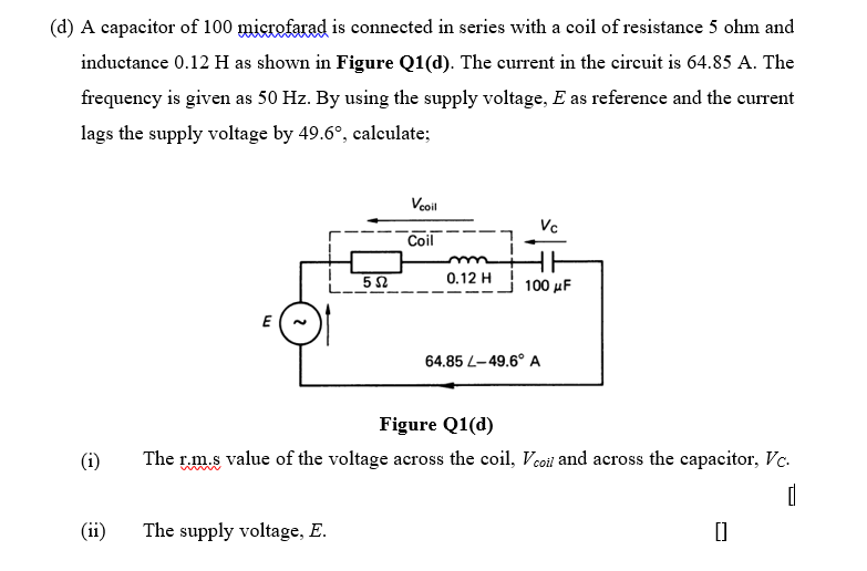 (d) A capacitor of 100 microfarad is connected in series with a coil of resistance 5 ohm and
inductance 0.12 H as shown in Figure Q1(d). The current in the circuit is 64.85 A. The
frequency is given as 50 Hz. By using the supply voltage, E as reference and the current
lags the supply voltage by 49.6°, calculate;
Voil
Vc
Coil
0.12 H
100 μF
E
64.85 L-49.6° A
Figure Q1(d)
(i)
The r.m.s value of the voltage across the coil, Vcoil and across the capacitor, Vc.
(ii)
The supply voltage, E.
