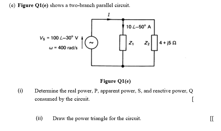 (e) Figure Q1(e) shows a two-branch parallel circuit.
10 L-50° A
Vs - 100 L-30° V
|4 + j5 2
w - 400 rad/s
Figure Q1(e)
(i)
Determine the real power, P, apparent power, S, and reactive power, Q
consumed by the circuit.
[
(ii)
Draw the power triangle for the circuit.
[[
