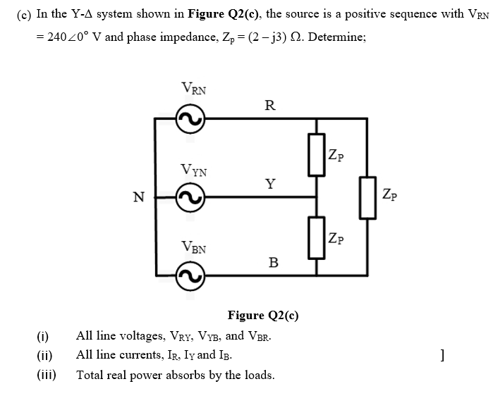 (c) In the Y-A system shown in Figure Q2(c), the source is a positive sequence with VRN
= 24020° V and phase impedance, Zp = (2 – j3) N. Determine;
VRN
R
Zp
VYN
Y
N
Zp
ZP
VBN
B
Figure Q2(c)
(i)
All line voltages, VRY, VYB, and VBr-.
(ii)
All line currents, IR, Iy and Ig.
(iii)
Total real power absorbs by the loads.
