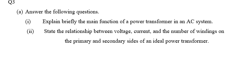 (a) Answer the following questions.
(i)
Explain briefly the main funetion of a power transformer in an AC system.
(ii)
State the relationship between voltage, current, and the number of windings on
the primary and secondary sides of an ideal power transformer.
