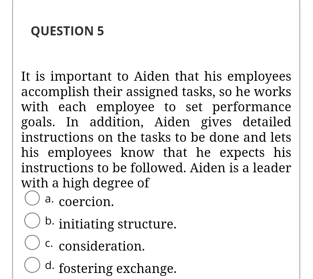QUESTION 5
It is important to Aiden that his employees
accomplish their assigned tasks, so he works
with each employee to set performance
goals. In addition, Aiden gives detailed
instructions on the tasks to be done and lets
his employees know that he expects his
instructions to be followed. Aiden is a leader
with a high degree of
а. соercion.
b. initiating structure.
C. consideration.
d. fostering exchange.
