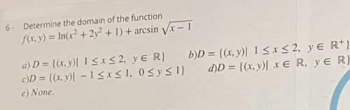 6-
Determine the domain of the function
f(x, y) = In(x? + 2y² + 1) + arcsin Vx - 1
a) D = {(x, y)| 1 <x< 2, yE R)
c)D = ((x, y) – 1<x<1, 0<ys 1}
b)D = {(x, y)| 1 <xS2, yE R+}
d)D = {(x, y)| x E R, yE R}
e) None.
