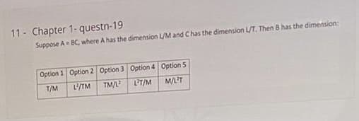 11- Chapter 1- questn-19
Suppose A BC, where A has the dimension L/M and Chas the dimension L/T. Then B has the dimension:
Option 1 Option 2 Option 3 Option 4 Option 5
T/M
TM
TM/L
LT/M
M/LT
