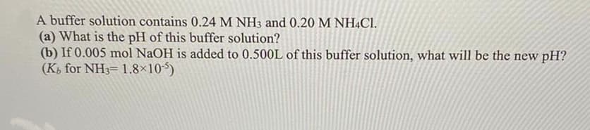 A buffer solution contains 0.24 M NH3 and 0.20 M NHẠC1.
(a) What is the pH of this buffer solution?
(b) If 0.005 mol NaOH is added to 0.500L of this buffer solution, what will be the new pH?
(Ki for NH3= 1.8×105)
