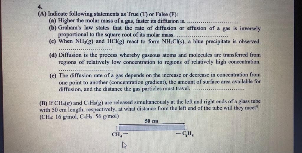 4.
(A) Indicate following statements as True (T) or False (F):
(a) Higher the molar mass of a gas, faster its diffusion is.
(b) Graham's law states that the rate of diffusion or effusion of a gas is inversely
proportional to the square root of its molar mass.
(c) When NH3(g) and HCI(g) react to form NH,Cl(s), a blue precipitate is observed.
(d) Diffusion is the process whereby gaseous atoms and molecules are transferred from
regions of relatively low concentration to regions of relatively high concentration.
(e) The diffusion rate of a gas depends on the increase or decrease in concentration from
one point to another (concentration gradient), the amount of surface area available for
diffusion, and the distance the gas particles must travel.
(B) If CH4(g) and C4HS(g) are released simultaneously at the left and right ends of a glass tube
with 50 cm length, respectively, at what distance from the left end of the tube will they meet?
(CH4: 16 g/mol, C4H8: 56 g/mol)
50 cm
CH,-
- CH,
