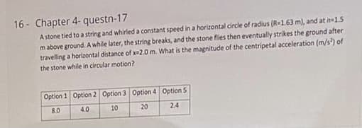 16 - Chapter 4- questn-17
A stone tied to a string and whirled a constant speed in a horizontal circle of radius (R-1.63 m), and at h-1.5
mabove ground. A while later, the string breaks, and the stone flies then eventually strikes the ground after
travelling a horizontal distance of x-2.0 m. What is the magnitude of the centripetal acceleration (m/s) of
the stone while in circular motion?
Option 1 Option 2 Option 3 Option 4 Option 5
8.0
4.0
10
20
2.4
