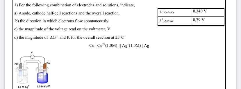1) For the following combination of electrodes and solutions, indicate,
0.340 V
a) Anode, cathode half-cell reactions and the overall reaction.
Cu2+/Cu
b) the direction in which electrons flow spontaneously
0,79 V
Agt/Ag
c) the magnitude of the voltage read on the voltmeter, V
d) the magnitude of AG° and K for the overall reaction at 25°C
Cu | Cu"(1,0M) || Ag'(1,0M) | Ag
Cu
Ag
1.0 M Ag
1.0 M Cu2+
